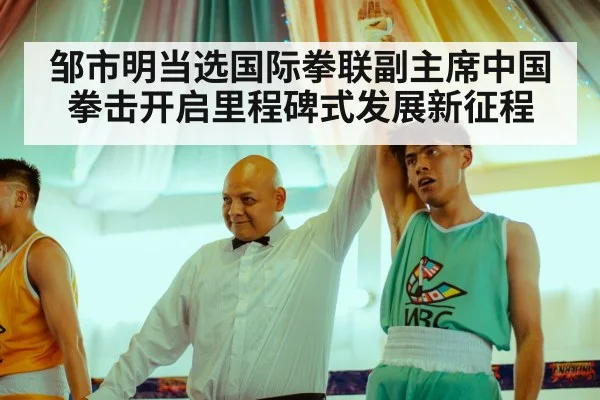 邹市明当选国际拳联副主席中国拳击开启里程碑式发展新征程