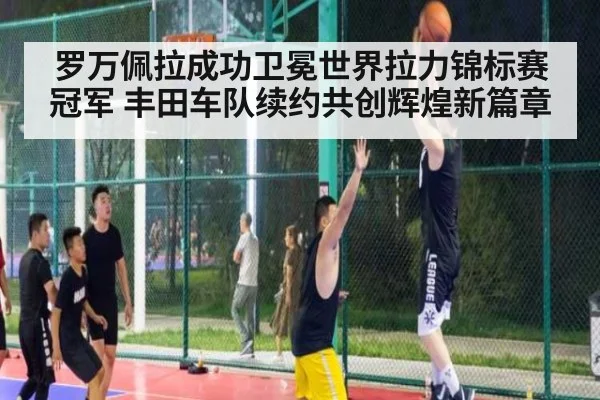 罗万佩拉成功卫冕世界拉力锦标赛冠军 丰田车队续约共创辉煌新篇章