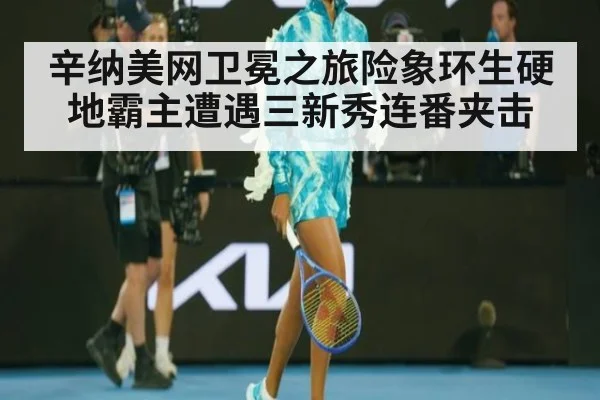 辛纳美网卫冕之旅险象环生硬地霸主遭遇三新秀连番夹击